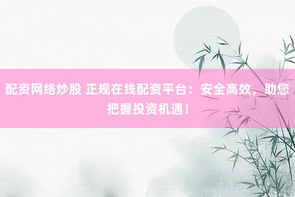 配资网络炒股 正规在线配资平台：安全高效，助您把握投资机遇！
