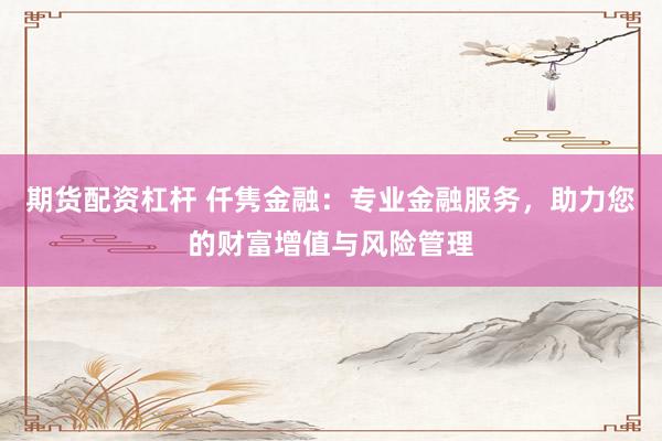 期货配资杠杆 仟隽金融：专业金融服务，助力您的财富增值与风险管理