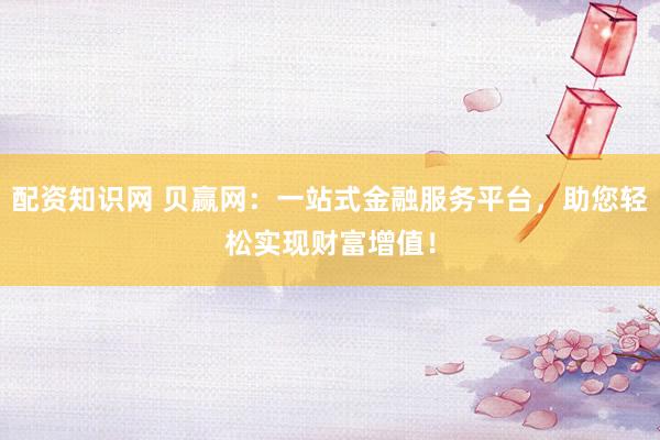 配资知识网 贝赢网：一站式金融服务平台，助您轻松实现财富增值！