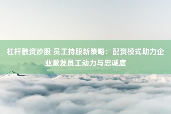 杠杆融资炒股 员工持股新策略:配资模式助力企业激发员工动力与忠诚度