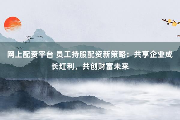 网上配资平台 员工持股配资新策略:共享企业成长红利,共创财富未来
