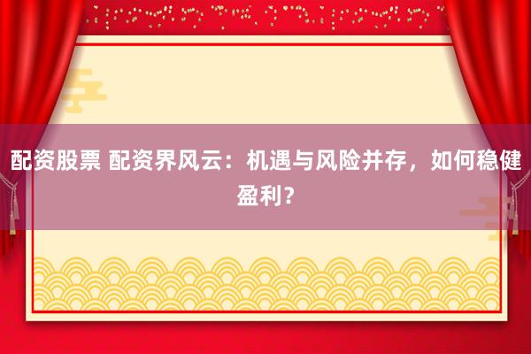 配资股票 配资界风云：机遇与风险并存，如何稳健盈利？