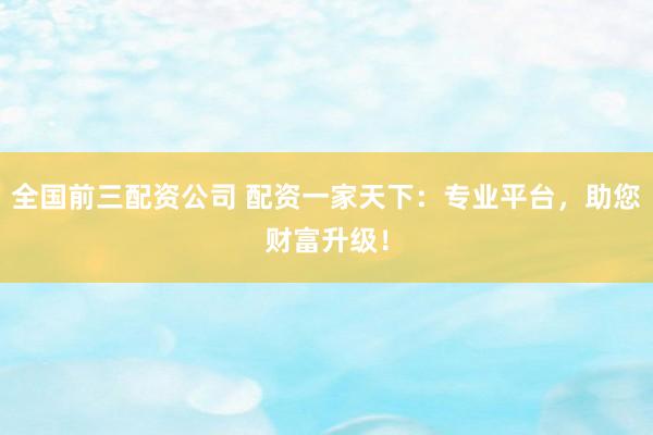 全国前三配资公司 配资一家天下：专业平台，助您财富升级！