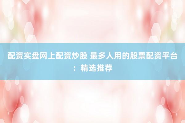 配资实盘网上配资炒股 最多人用的股票配资平台：精选推荐