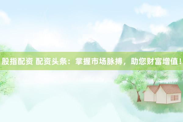 股指配资 配资头条：掌握市场脉搏，助您财富增值！