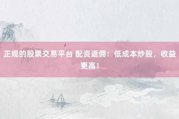 正规的股票交易平台 配资返佣：低成本炒股，收益更高！