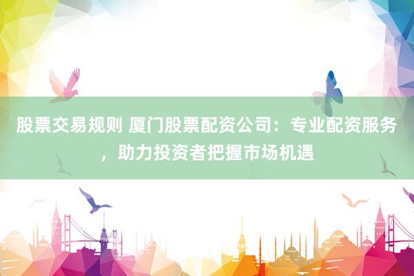 股票交易规则 厦门股票配资公司：专业配资服务，助力投资者把握市场机遇
