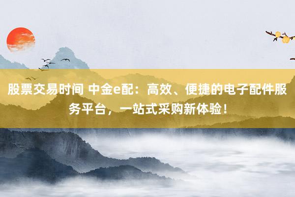 股票交易时间 中金e配：高效、便捷的电子配件服务平台，一站式采购新体验！