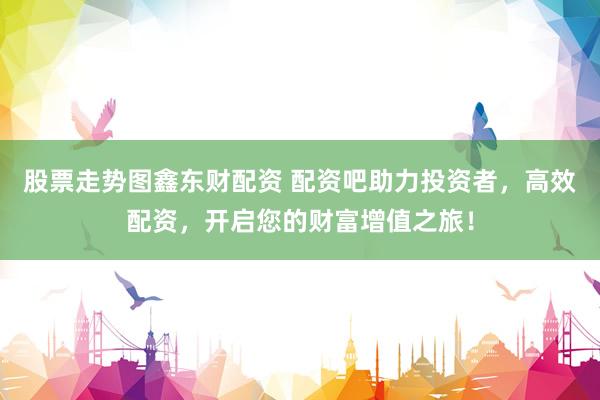 股票走势图鑫东财配资 配资吧助力投资者，高效配资，开启您的财富增值之旅！