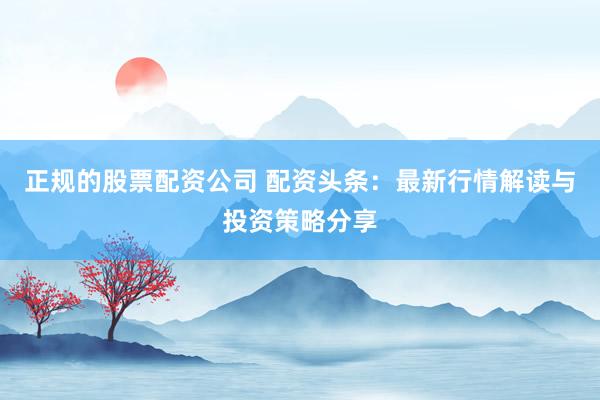 正规的股票配资公司 配资头条：最新行情解读与投资策略分享