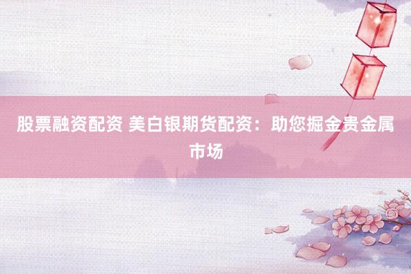股票融资配资 美白银期货配资：助您掘金贵金属市场