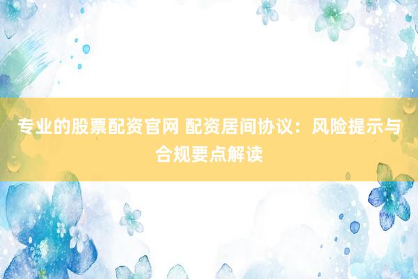 专业的股票配资官网 配资居间协议：风险提示与合规要点解读